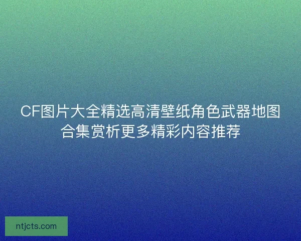 CF图片大全精选高清壁纸角色武器地图合集赏析更多精彩内容推荐