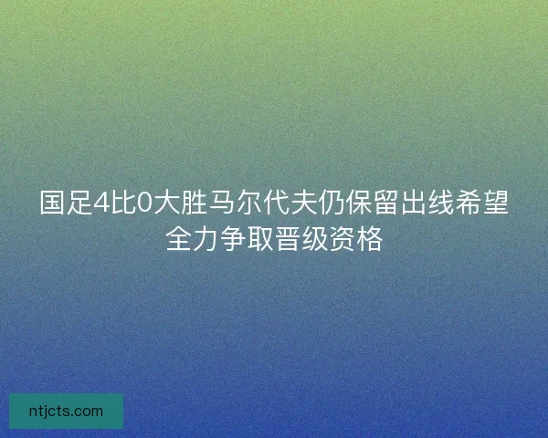 国足4比0大胜马尔代夫仍保留出线希望全力争取晋级资格