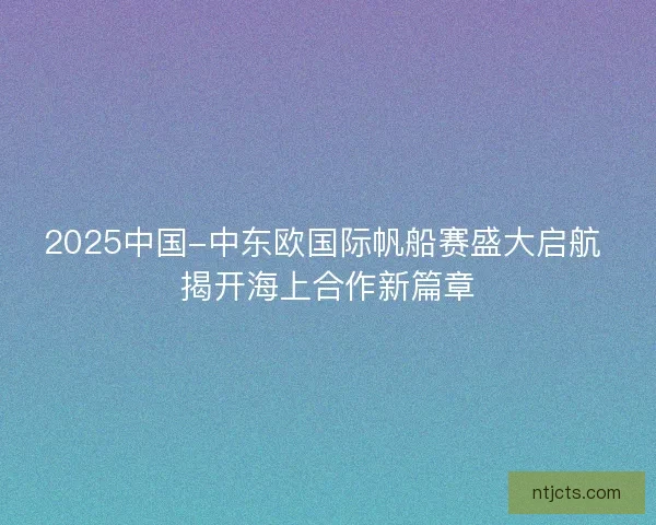 2025中国-中东欧国际帆船赛盛大启航 揭开海上合作新篇章