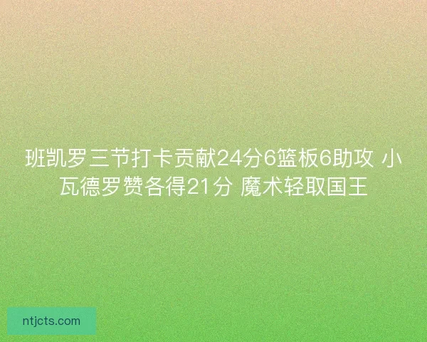 班凯罗三节打卡贡献24分6篮板6助攻 小瓦德罗赞各得21分 魔术轻取国王