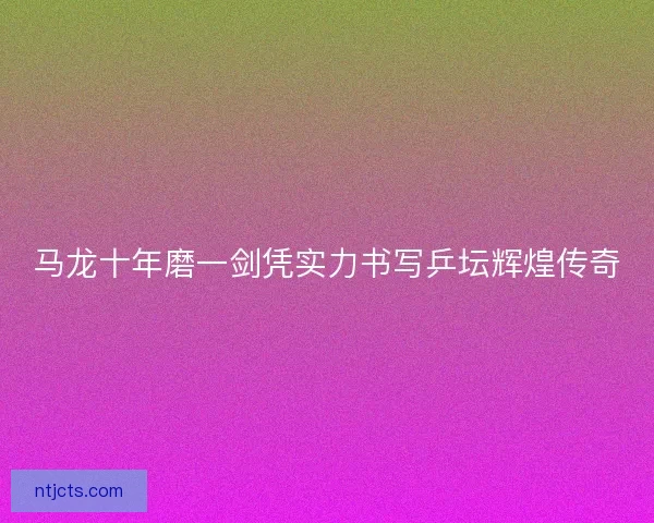 马龙十年磨一剑凭实力书写乒坛辉煌传奇