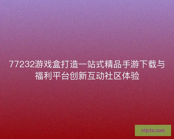 77232游戏盒打造一站式精品手游下载与福利平台创新互动社区体验