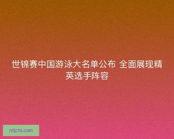 世锦赛中国游泳大名单公布 全面展现精英选手阵容