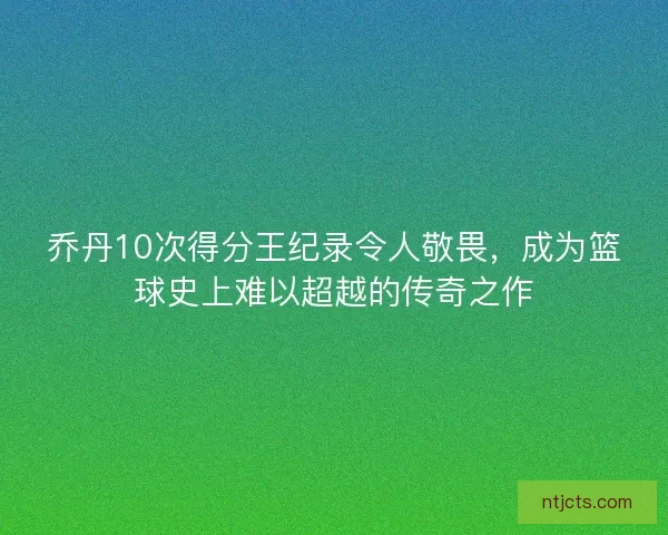 乔丹10次得分王纪录令人敬畏，成为篮球史上难以超越的传奇之作