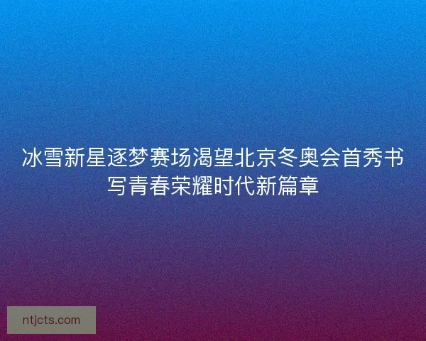 冰雪新星逐梦赛场渴望北京冬奥会首秀书写青春荣耀时代新篇章