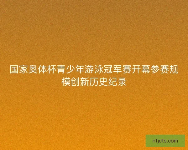 国家奥体杯青少年游泳冠军赛开幕参赛规模创新历史纪录