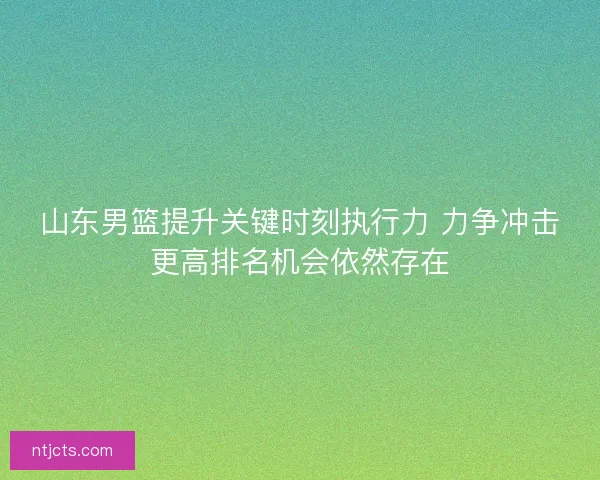 山东男篮提升关键时刻执行力 力争冲击更高排名机会依然存在
