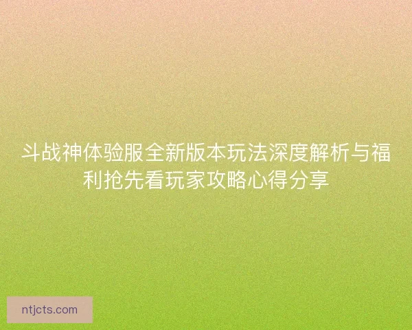 斗战神体验服全新版本玩法深度解析与福利抢先看玩家攻略心得分享