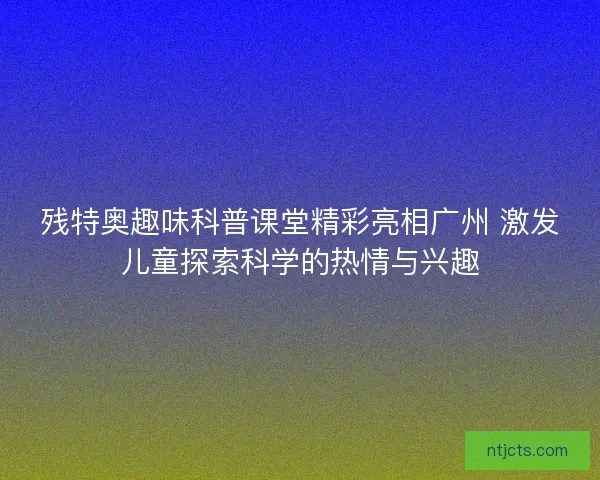 残特奥趣味科普课堂精彩亮相广州 激发儿童探索科学的热情与兴趣