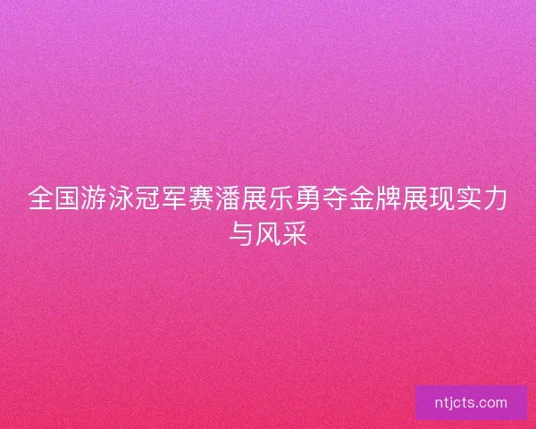 全国游泳冠军赛潘展乐勇夺金牌展现实力与风采