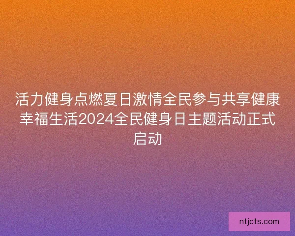 活力健身点燃夏日激情全民参与共享健康幸福生活2024全民健身日主题活动正式启动 活力健身点燃夏日激情全民参与共享健康幸福生活2024全民健身日主题活动正式启动