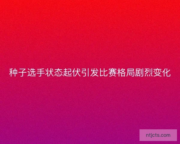 种子选手状态起伏引发比赛格局剧烈变化 种子选手状态起伏引发比赛格局剧烈变化
