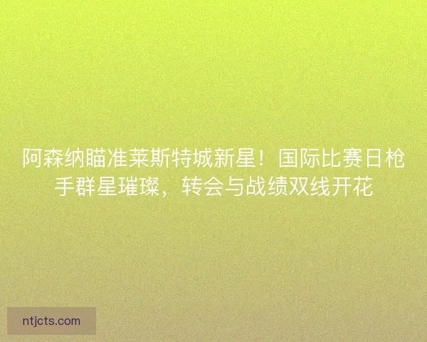 阿森纳瞄准莱斯特城新星！国际比赛日枪手群星璀璨，转会与战绩双线开花