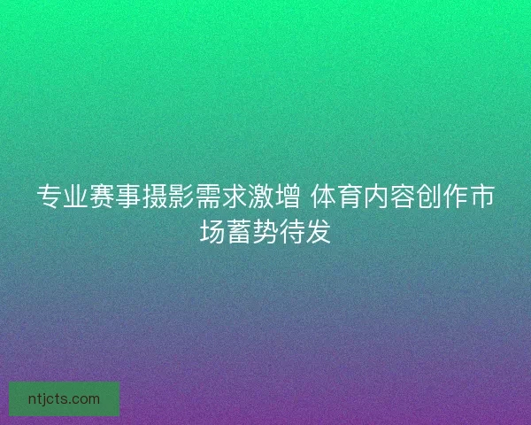 专业赛事摄影需求激增 体育内容创作市场蓄势待发