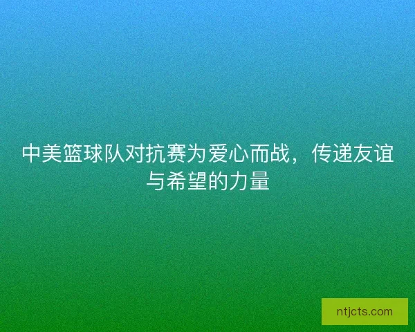 中美篮球队对抗赛为爱心而战,传递友谊与希望的力量 中美篮球队对抗赛为爱心而战,传递友谊与希望的力量