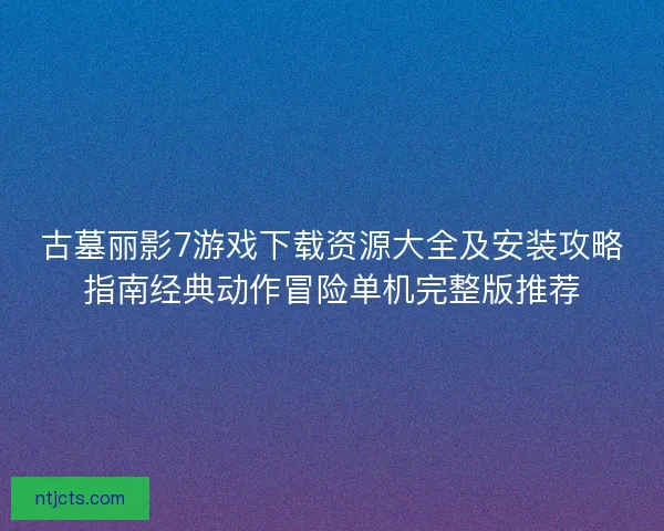 古墓丽影7游戏下载资源大全及安装攻略指南经典动作冒险单机完整版推荐 古墓丽影7游戏下载资源大全及安装攻略指南经典动作冒险单机完整版推荐