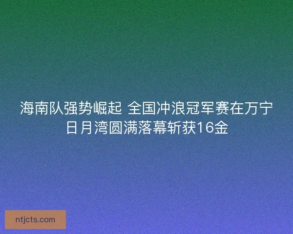 海南队强势崛起 全国冲浪冠军赛在万宁日月湾圆满落幕斩获16金