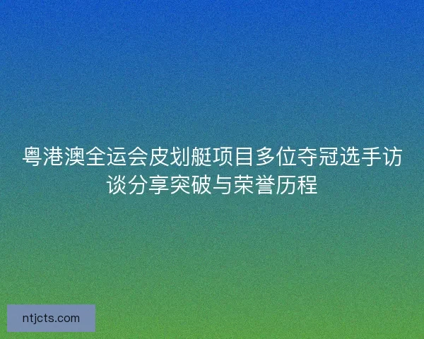 粤港澳全运会皮划艇项目多位夺冠选手访谈分享突破与荣誉历程