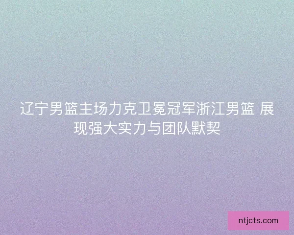 辽宁男篮主场力克卫冕冠军浙江男篮 展现强大实力与团队默契