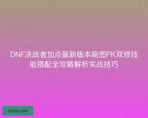 DNF决战者加点最新版本刷图PK双修技能搭配全攻略解析实战技巧 DNF决战者加点最新版本刷图PK双修技能搭配全攻略解析实战技巧