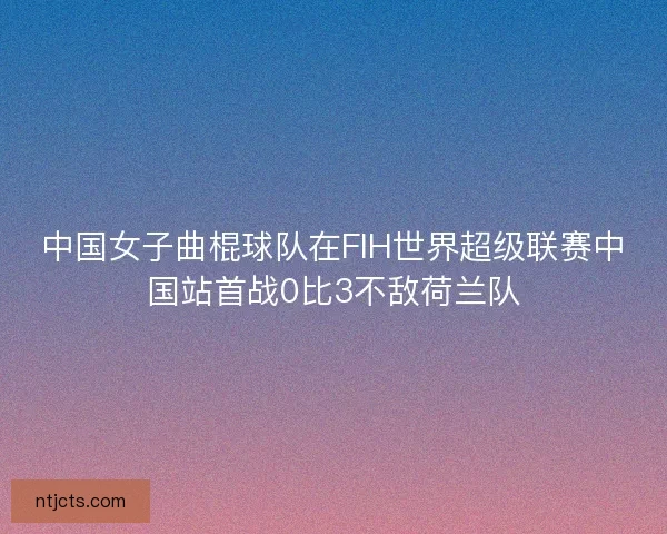 中国女子曲棍球队在FIH世界超级联赛中国站首战0比3不敌荷兰队 中国女子曲棍球队在FIH世界超级联赛中国站首战0比3不敌荷兰队
