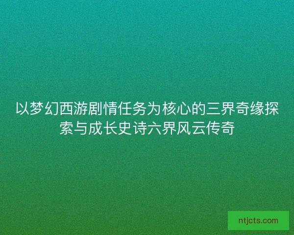 以梦幻西游剧情任务为核心的三界奇缘探索与成长史诗六界风云传奇 以梦幻西游剧情任务为核心的三界奇缘探索与成长史诗六界风云传奇