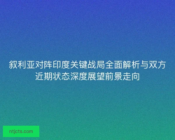 叙利亚对阵印度关键战局全面解析与双方近期状态深度展望前景走向 叙利亚对阵印度关键战局全面解析与双方近期状态深度展望前景走向