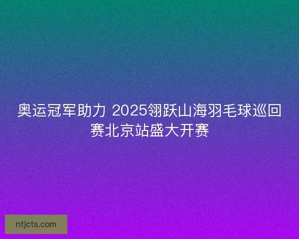 奥运冠军助力 2025翎跃山海羽毛球巡回赛北京站盛大开赛 奥运冠军助力 2025翎跃山海羽毛球巡回赛北京站盛大开赛