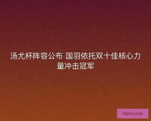 汤尤杯阵容公布 国羽依托双十佳核心力量冲击冠军 汤尤杯阵容公布 国羽依托双十佳核心力量冲击冠军
