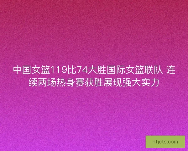 中国女篮119比74大胜国际女篮联队 连续两场热身赛获胜展现强大实力 中国女篮119比74大胜国际女篮联队 连续两场热身赛获胜展现强大实力