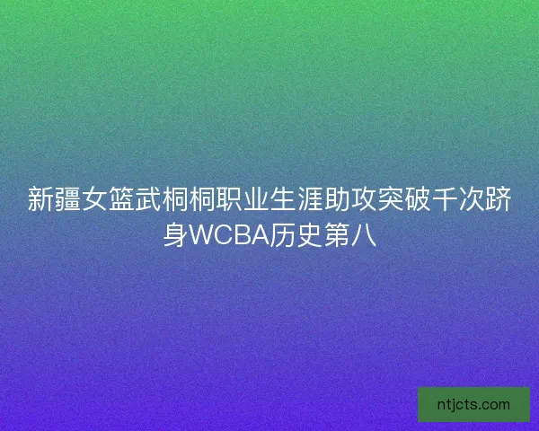 新疆女篮武桐桐职业生涯助攻突破千次跻身WCBA历史第八 新疆女篮武桐桐职业生涯助攻突破千次跻身WCBA历史第八