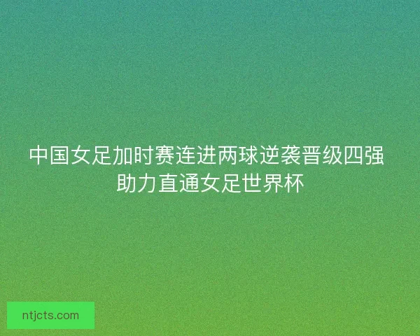 中国女足加时赛连进两球逆袭晋级四强 助力直通女足世界杯 中国女足加时赛连进两球逆袭晋级四强 助力直通女足世界杯