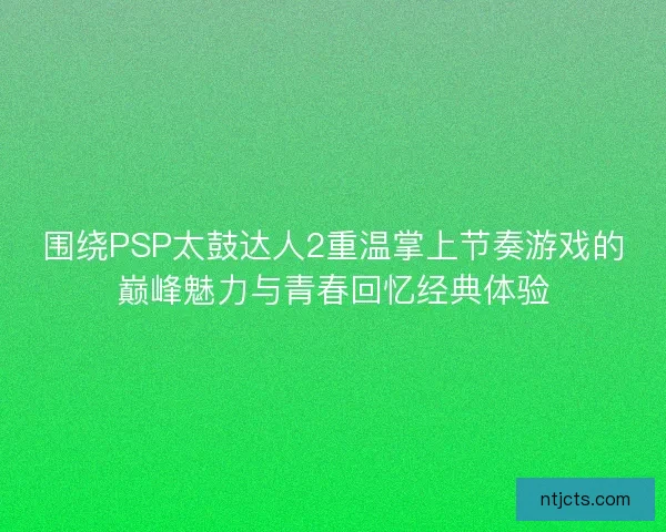 围绕PSP太鼓达人2重温掌上节奏游戏的巅峰魅力与青春回忆经典体验 围绕PSP太鼓达人2重温掌上节奏游戏的巅峰魅力与青春回忆经典体验
