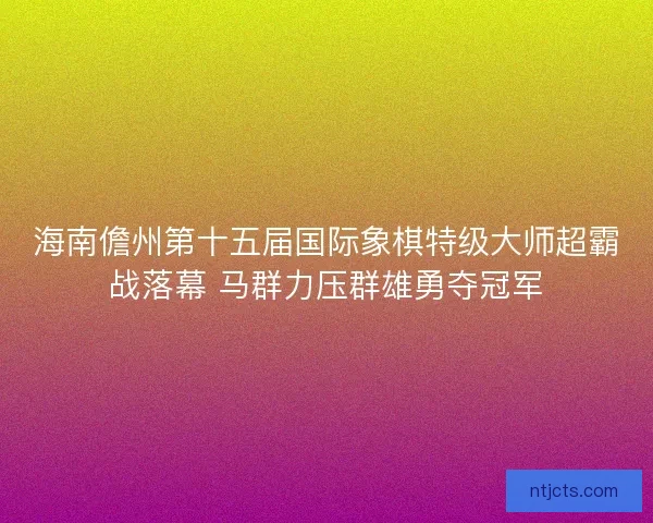 海南儋州第十五届国际象棋特级大师超霸战落幕 马群力压群雄勇夺冠军 海南儋州第十五届国际象棋特级大师超霸战落幕 马群力压群雄勇夺冠军