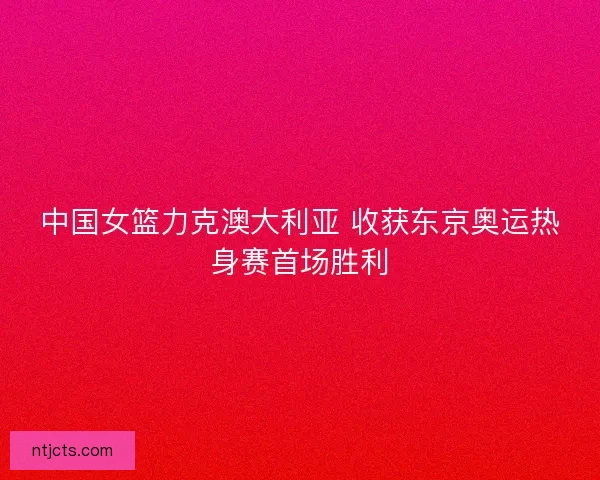 中国女篮力克澳大利亚 收获东京奥运热身赛首场胜利