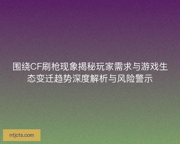 围绕CF刷枪现象揭秘玩家需求与游戏生态变迁趋势深度解析与风险警示