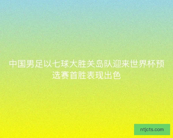 中国男足以七球大胜关岛队迎来世界杯预选赛首胜表现出色 中国男足以七球大胜关岛队迎来世界杯预选赛首胜表现出色