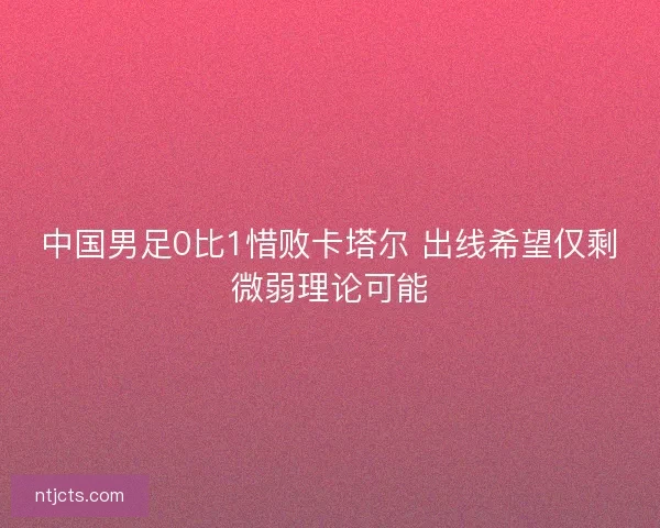 中国男足0比1惜败卡塔尔 出线希望仅剩微弱理论可能 中国男足0比1惜败卡塔尔 出线希望仅剩微弱理论可能