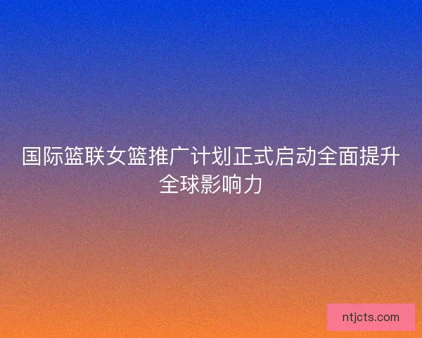国际篮联女篮推广计划正式启动全面提升全球影响力 国际篮联女篮推广计划正式启动全面提升全球影响力