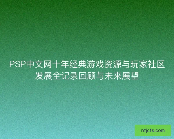 PSP中文网十年经典游戏资源与玩家社区发展全记录回顾与未来展望 PSP中文网十年经典游戏资源与玩家社区发展全记录回顾与未来展望